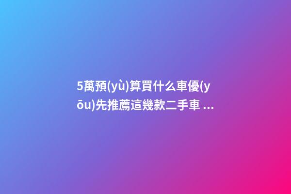 5萬預(yù)算買什么車優(yōu)先推薦這幾款二手車，比十幾萬新車更實用！